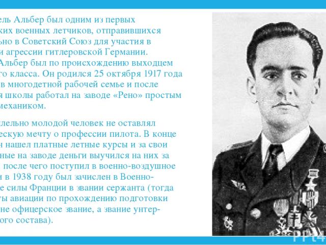 Марсель Альбер был одним из первых французских военных летчиков, отправившихся добровольно в Советский Союз для участия в отражении агрессии гитлеровской Германии. Марсель Альбер был по происхождению выходцем из рабочего класса. Он родился 25 октябр…