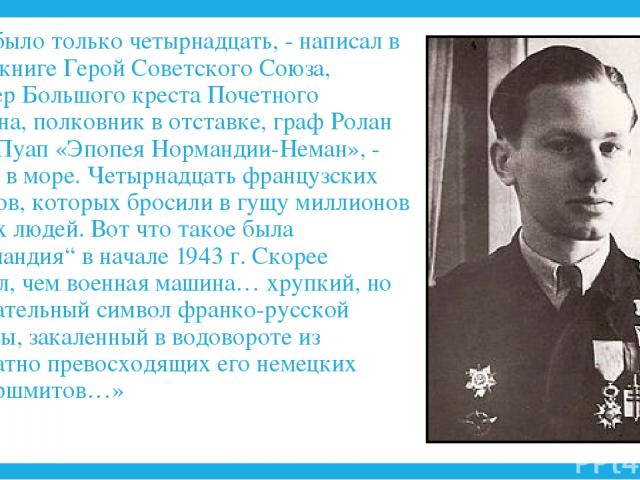 «Нас было только четырнадцать, - написал в своей книге Герой Советского Союза, кавалер Большого креста Почетного Легиона, полковник в отставке, граф Ролан де ля Пуап «Эпопея Нормандии-Неман», - Капля в море. Четырнадцать французских пилотов, которых…