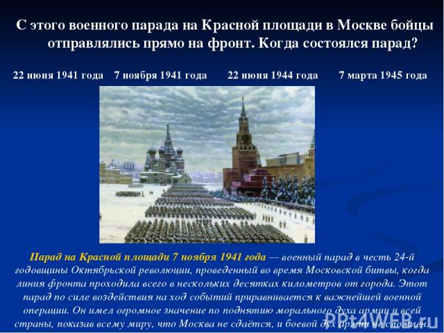 С этого военного парада на Красной площади в Москве бойцы отправлялись прямо на фронт. Когда состоялся парад? 22 июня 1941 года 7 ноября 1941 года 22 июня 1944 года 7 марта 1945 года Парад на Красной площади 7 ноября 1941 года — военный парад в чест…