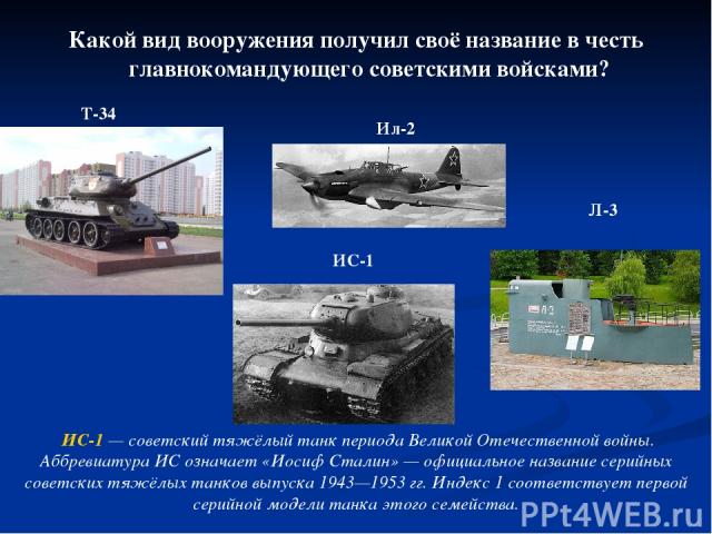 Какой вид вооружения получил своё название в честь главнокомандующего советскими войсками? Т-34 ИС-1 Ил-2 Л-3 ИС-1 — советский тяжёлый танк периода Великой Отечественной войны. Аббревиатура ИС означает «Иосиф Сталин» — официальное название серийных …