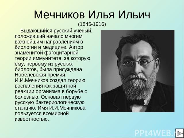 Мечников Илья Ильич (1845-1916) Выдающийся русский учёный, положивший начало многим важнейшим направлениям в биологии и медицине. Автор знаменитой фагоцитарной теории иммунитета, за которую ему, первому из русских биологов, была присуждена Нобелевск…