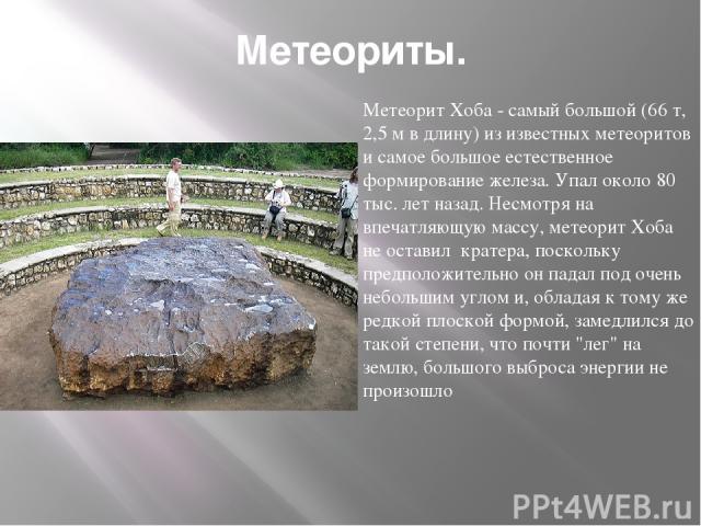 Метеориты. Метеорит Хоба - самый большой (66 т, 2,5 м в длину) из известных метеоритов и самое большое естественное формирование железа. Упал около 80 тыс. лет назад. Несмотря на впечатляющую массу, метеорит Хоба не оставил кратера, поскольку предпо…