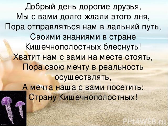 Добрый день дорогие друзья, Мы с вами долго ждали этого дня, Пора отправляться нам в дальний путь, Своими знаниями в стране Кишечнополостных блеснуть! Хватит нам с вами на месте стоять, Пора свою мечту в реальность осуществлять, А мечта наша с вами …