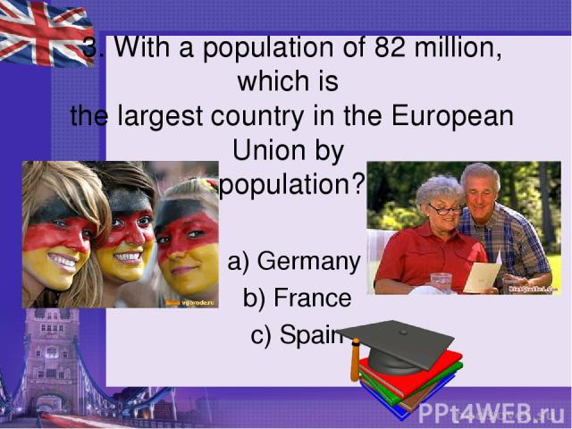 3. With a population of 82 million, which is the largest country in the European Union by population? a) Germany b) France c) Spain