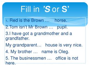 Fill in ’S or S’ 1. Red is the Brown … horse. 2.Tom isn’t Mr Brown … pupil. 3.I