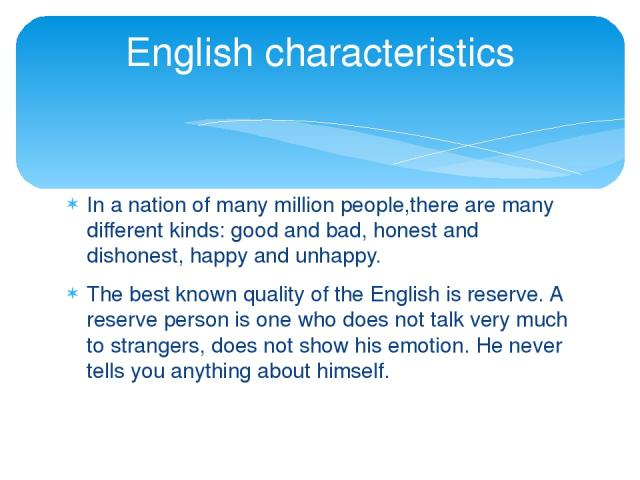 In a nation of many million people,there are many different kinds: good and bad, honest and dishonest, happy and unhappy. The best known quality of the English is reserve. A reserve person is one who does not talk very much to strangers, does not sh…