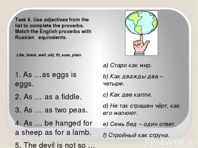Task 6. Use adjectives from the list to complete the proverbs. Match the English proverbs with Russian equivalents. Like, black, well, old, fit, sure, plain 1. As …as eggs is eggs. 2. As … as a fiddle. 3. As … as two peas. 4. As … be hanged for a sh…
