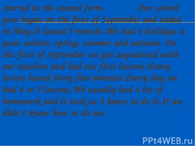 started in the second form. Our school year began on the first of September and ended in May.It lasted 9 months.We had 4 holidays a year; winter, spring, summer and autumn. On the first of September we got acquainted with our teachers and had our fi…
