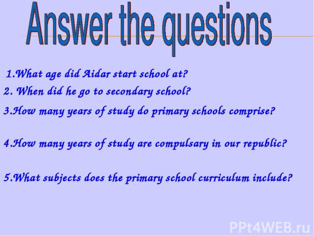 1.What age did Aidar start school at? 2. When did he go to secondary school? 3.How many years of study do primary schools comprise? 4.How many years of study are compulsary in our republic? 5.What subjects does the primary school curriculum include?