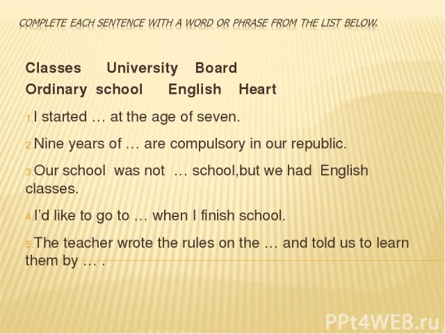 Classes University Board Ordinary school English Heart I started … at the age of seven. Nine years of … are compulsory in our republic. Our school was not … school,but we had English classes. I’d like to go to … when I finish school. The teacher wro…