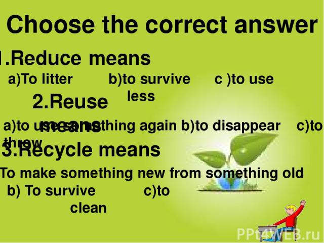 1.Reduce means 2.Reuse means 3.Recycle means Choose the correct answer a)to use something again b)to disappear c)to throw a)To litter b)to survive c )to use less b) To survive c)to clean a)To make something new from something old