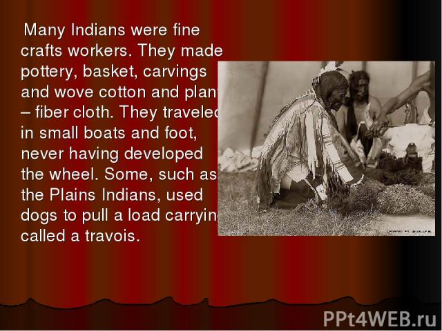 Many Indians were fine crafts workers. They made pottery, basket, carvings and wove cotton and plant – fiber cloth. They traveled in small boats and foot, never having developed the wheel. Some, such as the Plains Indians, used dogs to pull a load c…