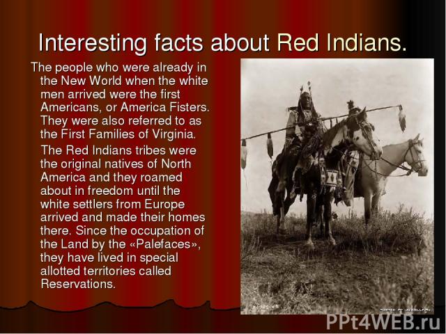 Interesting facts about Red Indians. The people who were already in the New World when the white men arrived were the first Americans, or America Fisters. They were also referred to as the First Families of Virginia. The Red Indians tribes were the …