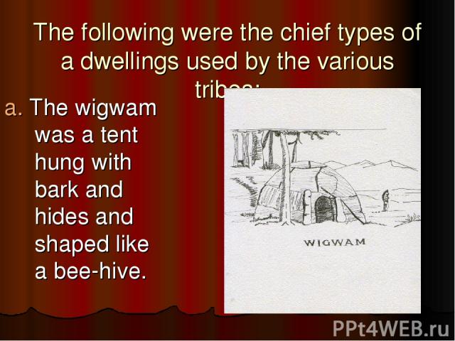 The following were the chief types of a dwellings used by the various tribes: a. The wigwam was a tent hung with bark and hides and shaped like a bee-hive.