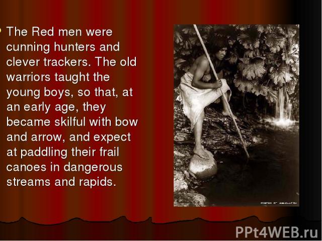 The Red men were cunning hunters and clever trackers. The old warriors taught the young boys, so that, at an early age, they became skilful with bow and arrow, and expect at paddling their frail canoes in dangerous streams and rapids.