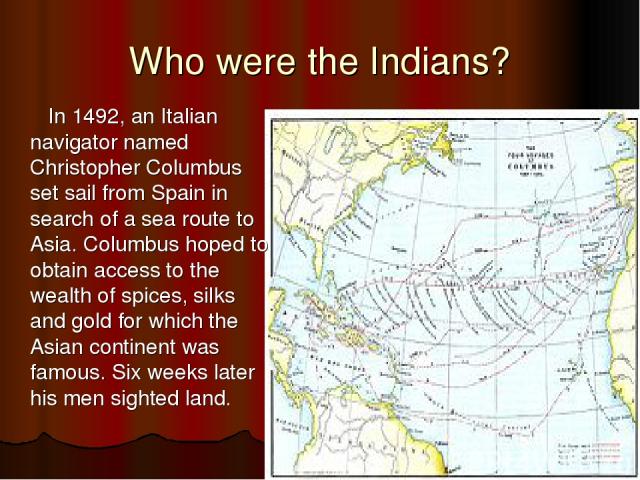 Who were the Indians? In 1492, an Italian navigator named Christopher Columbus set sail from Spain in search of a sea route to Asia. Columbus hoped to obtain access to the wealth of spices, silks and gold for which the Asian continent was famous. Si…