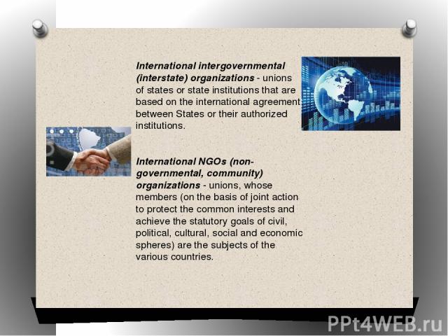 International intergovernmental (interstate) organizations - unions of states or state institutions that are based on the international agreement between States or their authorized institutions. International NGOs (non-governmental, community) organ…