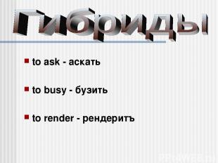 to ask - аскать to busy - бузить to render - рендеритъ