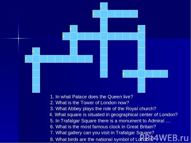 1 2 3 5 4 6 7 8 1. In what Palace does the Queen live? 2. What is the Tower of London now? 3. What Abbey plays the role of the Royal church? 4. What square is situated in geographical center of London? 5. In Trafalgar Square there is a monument to A…