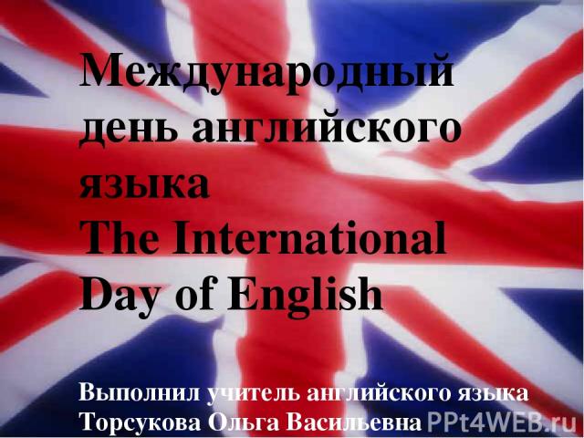 Международный день английского языка The International Day of English Выполнил учитель английского языка Торсукова Ольга Васильевна