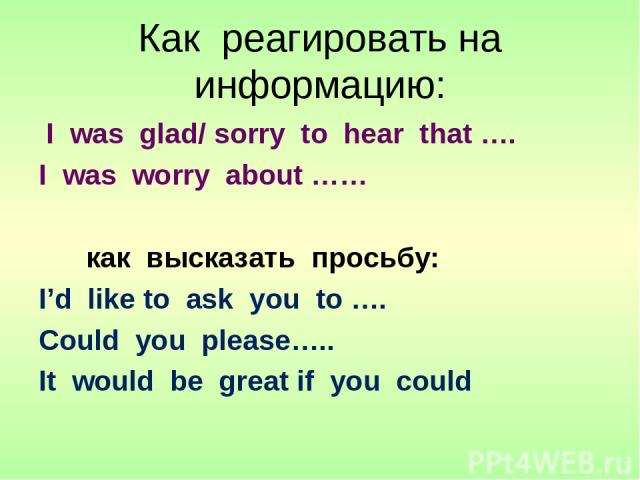 Как реагировать на информацию: I was glad/ sorry to hear that …. I was worry about …… как высказать просьбу: I’d like to ask you to …. Could you please….. It would be great if you could