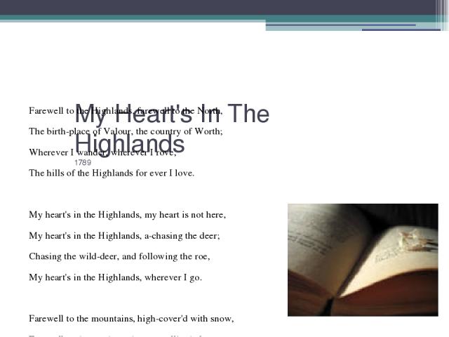 My Heart's In The Highlands 1789   Farewell to the Highlands, farewell to the North, The birth-place of Valour, the country of Worth; Wherever I wander, wherever I rove, The hills of the Highlands for ever I love.   My heart's in the Highlands, my h…