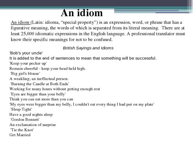 An idiom (Latin: idioma, “special property”) is an expression, word, or phrase that has a figurative meaning, the words of which is separated from its literal meaning. There are at least 25,000 idiomatic expressions in the English language. A profes…