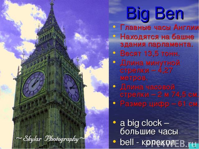 Big Ben Главные часы Англии. Находятся на башне здания парламента. Весят 13,5 тонн. Длина минутной стрелки – 4,27 метров. Длина часовой стрелки – 2 м 74,5 см. Размер цифр – 61 см. a big clock – большие часы bell - колокол
