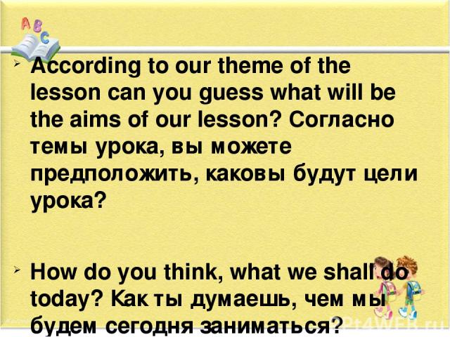 According to our theme of the lesson can you guess what will be the aims of our lesson? Согласно темы урока, вы можете предположить, каковы будут цели урока? How do you think, what we shall do today? Как ты думаешь, чем мы будем сегодня заниматься? …