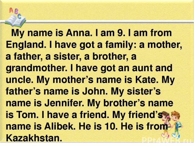 My name is Anna. I am 9. I am from England. I have got a family: a mother, a father, a sister, a brother, a grandmother. I have got an aunt and uncle. My mother’s name is Kate. My father’s name is John. My sister’s name is Jennifer. My brother’s nam…