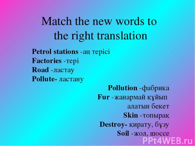 Match the new words to the right translation Petrol stations -аң терісі Factories -тері Road -ластау Pollute- ластану Pollution -фабрика Fur -жанармай құйып алатын бекет Skin -топырақ Destroy- қирату, бұзу Soil -жол, шоссе