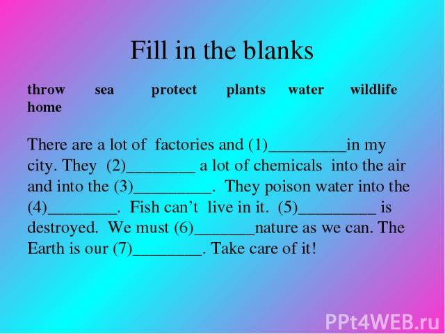 Fill in the blanks throw sea protect plants water wildlife home There are a lot of factories and (1)_________in my city. They (2)________ a lot of chemicals into the air and into the (3)_________. They poison water into the (4)________. Fish can’t l…