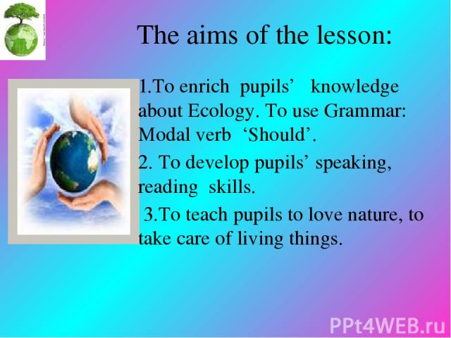 The aims of the lesson: 1.To enrich pupils’ knowledge about Ecology. To use Grammar: Modal verb ‘Should’. 2. To develop pupils’ speaking, reading skills. 3.To teach pupils to love nature, to take care of living things.