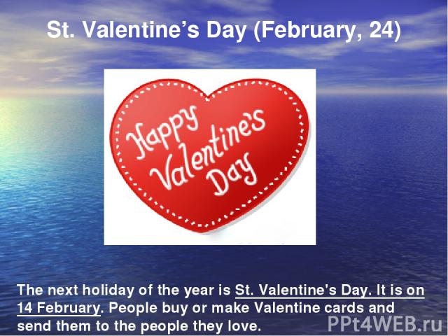 St. Valentine’s Day (February, 24) The next holiday of the year is St. Valentine's Day. It is on 14 February. People buy or make Valentine cards and send them to the people they love.