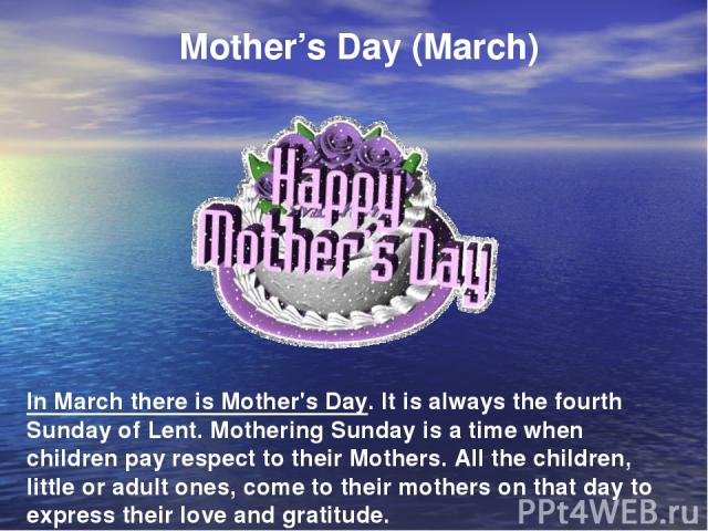 Mother’s Day (March) In March there is Mother's Day. It is always the fourth Sunday of Lent. Mothering Sunday is a time when children pay respect to their Mothers. All the children, little or adult ones, come to their mothers on that day to express …