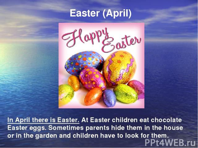 Easter (April) In April there is Easter. At Easter children eat chocolate Easter eggs. Sometimes parents hide them in the house or in the garden and children have to look for them.
