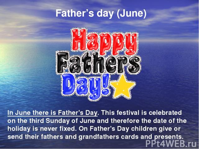 Father’s day (June) In June there is Father's Day. This festival is celebrated on the third Sunday of June and therefore the date of the holiday is never fixed. On Father's Day children give or send their fathers and grandfathers cards and presents.