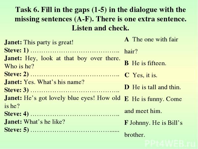 Task 6. Fill in the gaps (1-5) in the dialogue with the missing sentences (A-F). There is one extra sentence. Listen and check. Janet: This party is great! Steve: 1) ………………………………….. Janet: Hey, look at that boy over there. Who is he? Steve: 2) ………………