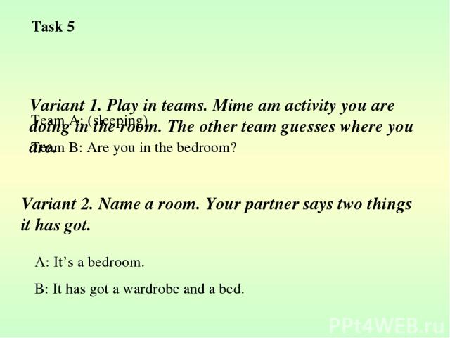 Variant 1. Play in teams. Mime am activity you are doing in the room. The other team guesses where you are. Team A: (sleeping) Team B: Are you in the bedroom? Variant 2. Name a room. Your partner says two things it has got. A: It’s a bedroom. B: It …