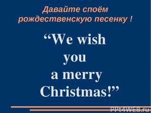 Давайте споём pождественскую песенку ! “We wish you a merry Christmas!”