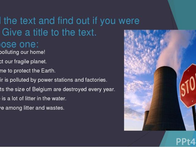 Read the text and find out if you were right. Give a title to the text. Choose one: Stop polluting our home! Protect our fragile planet. It is time to protect the Earth. The air is polluted by power stations and factories. Forests the size of Belgiu…