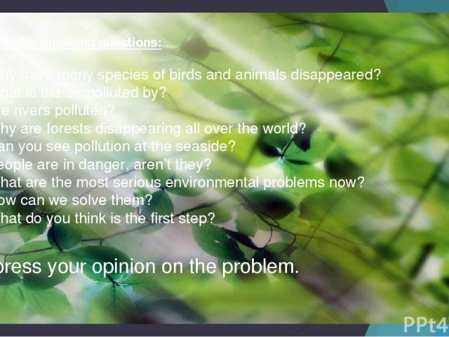Answer the following questions: Why have many species of birds and animals disappeared? What is the air polluted by? Are rivers polluted? Why are forests disappearing all over the world? Can you see pollution at the seaside? People are in danger, ar…