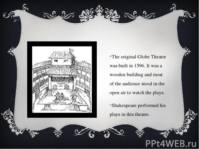 The original Globe Theatre was built in 1596. It was a wooden building and most of the audience stood in the open air to watch the plays. Shakespeare performed his plays in this theatre.