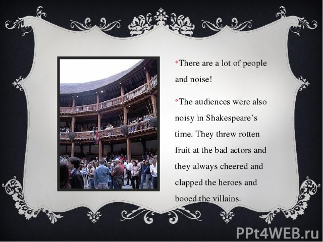 There are a lot of people and noise! The audiences were also noisy in Shakespeare’s time. They threw rotten fruit at the bad actors and they always cheered and clapped the heroes and booed the villains.