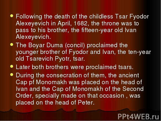 Following the death of the childless Tsar Fyodor Alexeyevich in April, 1682, the throne was to pass to his brother, the fifteen-year old Ivan Alexeyevich. The Boyar Duma (concil) proclaimed the younger brother of Fyodor and Ivan, the ten-year old Ts…