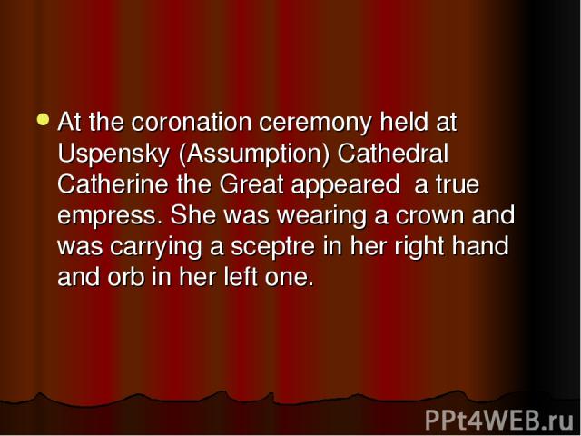 At the coronation ceremony held at Uspensky (Assumption) Cathedral Catherine the Great appeared a true empress. She was wearing a crown and was carrying a sceptre in her right hand and orb in her left one.