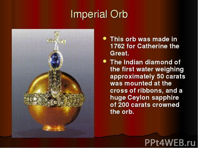 Imperial Orb This orb was made in 1762 for Catherine the Great. The Indian diamond of the first water weighing approximately 50 carats was mounted at the cross of ribbons, and a huge Ceylon sapphire of 200 carats crowned the orb.
