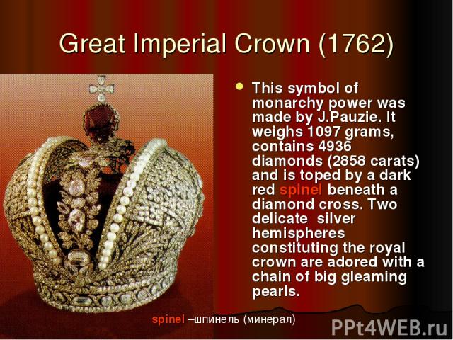 Great Imperial Crown (1762) This symbol of monarchy power was made by J.Pauzie. It weighs 1097 grams, contains 4936 diamonds (2858 carats) and is toped by a dark red spinel beneath a diamond cross. Two delicate silver hemispheres constituting the ro…