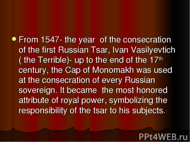 From 1547- the year of the consecration of the first Russian Tsar, Ivan Vasilyevtich ( the Terrible)- up to the end of the 17th century, the Cap of Monomakh was used at the consecration of every Russian sovereign. It became the most honored attribut…