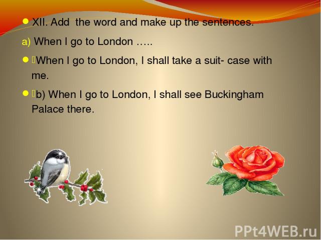 XII. Add the word and make up the sentences. When I go to London ….. When I go to London, I shall take a suit- case with me. b) When I go to London, I shall see Buckingham Palace there.